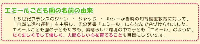 エミール幼稚園の名前の由来/１８世紀フランスのジャン ・ ジャック ・ ルソーが当時の知育偏重教育に対して、
 「自然に還れ運動」を主張し、その著書「エミール」にちなんで名づけられました。
  エミール幼稚園の子どもたちも、素晴らしい環境の中で子ども「エミール」のように、たくましくそして優しく、人間らしい心を育てることを目標にしています。
