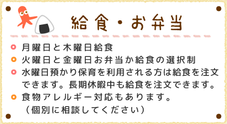 給食・お弁当　月曜日と木曜日給食火曜日と金曜日お弁当か給食の選択制食物アレルギー対応もあります。（個別に相談してください）水曜日預かり保育を利用される方は給食を注文できます。長期休暇中も給食を注文できます。