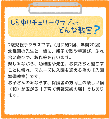 しらゆりチェリークラブってどんな教室？2歳児親子クラスです。(月に約2回、年間20回)幼稚園の先生と一緒に、親子で歌や手遊び、ふれ合い遊びや、製作等を行います。楽しみながら、幼稚園や先生、お友だちと過ごすことに慣れ、スムーズに入園を迎える為の【入園準備教室】です。
お子さんのみならず、保護者の方同士の楽しい輪（和）が広がる【子育て情報交換の場】でもあります。