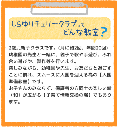 しらゆりチェリークラブってどんな教室？2歳児親子クラスです。(月に約2回、年間20回)幼稚園の先生と一緒に、親子で歌や手遊び、ふれ合い遊びや、楽しい製作等を行います。楽しみながら、幼稚園や先生、お友だちと過ごすことに慣れ、スムーズに入園を迎える為の【入園準備教室】です。
お子さんのみならず、保護者の方同士の楽しい輪（和）が広がる【子育て情報交換の場】でもあります。