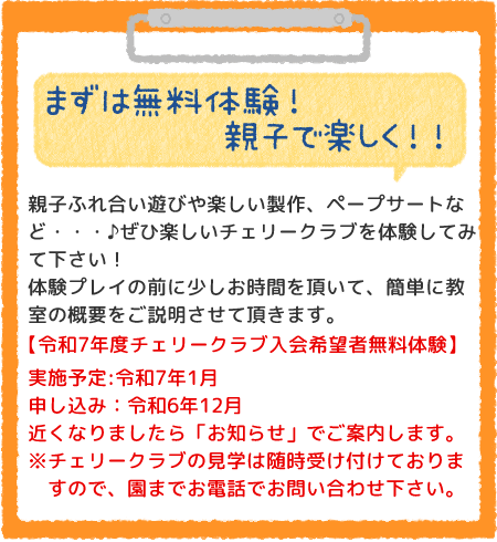 まずは無料体験！親子で楽しく！！親子ふれ合い遊びや楽しい製作、ペープサートなど・・・♪ぜひ楽しいチェリークラブを体験してみて下さい！
体験プレイの前に少しお時間を頂いて、簡単に教室の概要をご説明させて頂きます。令和7年度チェリークラブ入会希望者無料体験】実施予定:令和7年1月
申し込み：令和6年12月近くなりましたら「お知らせ」でご案内します。※チェリークラブの見学は随時受け付けておりますので、園までお電話でお問い合わせ下さい。