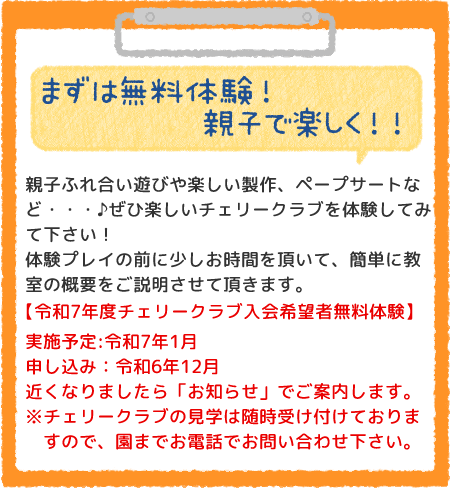 まずは無料体験！親子で楽しく！！親子ふれ合い遊びや楽しい製作、ペープサートなど・・・♪ぜひ楽しいチェリークラブを体験してみて下さい！
体験プレイの前に少しお時間を頂いて、簡単に教室の概要をご説明させて頂きます。令和6年度チェリークラブ入会希望者無料体験】実施予定:令和6年1月（毎月1月に実施しています）申し込み：令和5年12月近くなりましたら「お知らせ」でご案内します。※チェリークラブの見学は随時受け付けておりますので、園までお電話でお問い合わせ下さい。