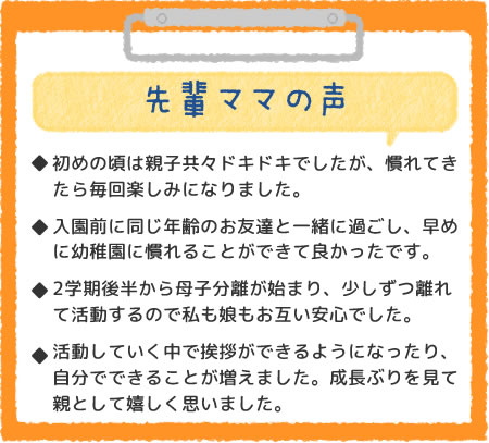 先輩ママの声　初めの頃は親子共々ドキドキでしたが、慣れてきたら毎回楽しみになりました。入園前に同じ年齢のお友達と一緒に過ごし、早めに幼稚園に慣れることができて良かったです。2学期から母子分離が始まり、少しずつ離れて活動して私も娘もお互い安心でした。活動していく中で自立心が育っていると思います。成長ぶりを見てて親として頼もしいです。