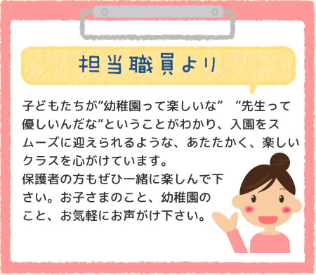 担当職員より　子どもたちが”幼稚園って楽しいな”　”先生って優しいんだな”ということがわかり、入園をスムーズに迎えられるような、あたたかく、楽しいクラスを心がけています。保護者の方もぜひ一緒に楽しんで下さい。お子さまのこと、幼稚園のこと、お気軽にお声がけ下さい。