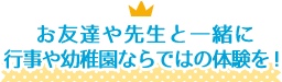 お友達や先生と一緒に行事や幼稚園ならではの体験を！