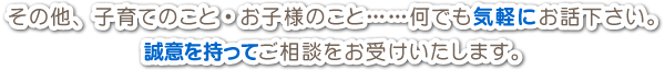 その他、子育てのこと・お子様のこと……何でも気軽にお話下さい。