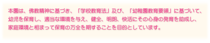 本園は、佛教精神に基づき、「学校教育法」及び、「幼稚園教育要領」に基づいて、幼児を保育し、適当な環境を与え、健全、明朗、快活にその心身の発育を助成し、家庭環境と相まって保育の万全を期することを目的としています。