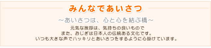 ☆みんなであいさつ☆
～あいさつは、心と心を結ぶ橋～
元気な挨拶は、気持ちの良いもので
また、おじぎは日本人の伝統ある文化です。
いつも大きな声でハッキリとあいさつをするように心掛けています。