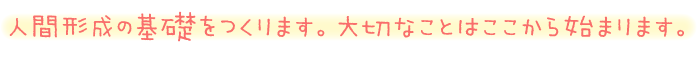 人間形成の基礎をつくります。大切なことはここから始まります。