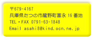 〒679-4167 兵庫県たつの市龍野町富永字村後８ TEL 0791-63-1848 FAX 0791-63-1848 Email asahi8@kind.ocn.ne.jp