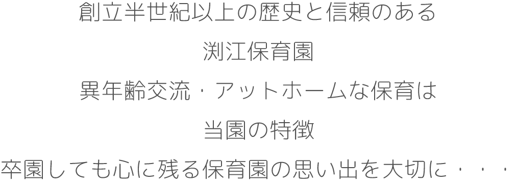 創立半世紀以上の歴史と信頼のある
渕江保育園
異年齢交流・アットホームな保育は
当園の特徴
卒園しても心に残る保育園の思い出を
大切に・・・