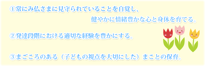 ①常にみ仏さまに見守られていることを自覚し、健やかに情緒豊かな心と身体を育てる。②発達段階における適切な経験を豊かにする。
③まごころのある（子どもの視点を大切にした）まことの保育。