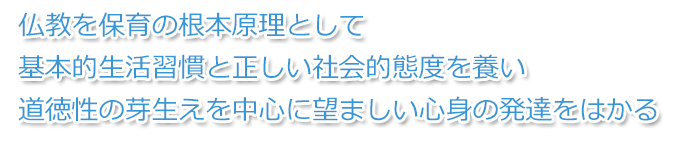 　本園は仏教を保育の根本原理として、国の定める保育所保育方針に従い、
年齢に応じた保育をしています。
　すなわち、基本的生活習慣と正しい社会的態度を養い、道徳性の芽生えを
中心に望ましい心身の発達をはかるよう努力しています。