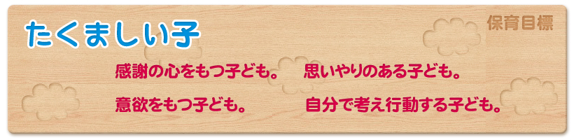 保育目標　たくましい子
感謝の心をもつ子ども。
思いやりのある子ども。
意欲をもつ子ども。
自分で考え行動する子ども。　