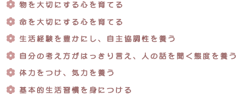 ・物を大切にする心を育てる・命を大切にする心を育てる・生活経験を豊かにし、自主協調性を養う・自分の考え方がはっきり言え、人の話を聞く態度を養う・体力をつけ、気力を養う・基本的生活習慣を身につける