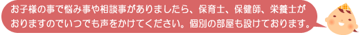 お子様の事で悩み事や相談事がありましたら、保育士、保健師、栄養士がおりますのでいつでも声をかけてください。個別の部屋も設けております。