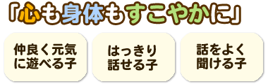 「「心も身体もすこやかに」・仲良く元気に遊べる子
・はっきり話せる子・話をよく聞ける子」