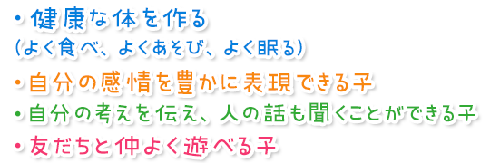 ・健康な体を作る（よく食べ、よくあそび、よく眠る）
・自分の感情を豊かに表現できる子
・自分の考えを伝え、人の話も聞くことができる子 
・友だちと仲よく遊べる子 