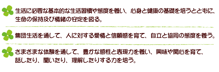 生活に必要な基本的な習慣や態度を養い、心身と健康の基礎を培うとともに、生命の保持及び情緒の安定を図る。集団生活を通して、人に対する愛情と信頼感を育て、自立と協同の態度を養う。さまざまな体験を通して、豊かな感性と表現力を養い、興味や関心を育て、話したり、聞いたり、理解したりする力を培う。