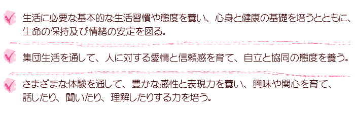 生活に必要な基本的な習慣や態度を養い、心身と健康の基礎を培うとともに、生命の保持及び情緒の安定を図る。集団生活を通して、人に対する愛情と信頼感を育て、自立と協同の態度を養う。さまざまな体験を通して、豊かな感性と表現力を養い、興味や関心を育て、話したり、聞いたり、理解したりする力を培う。