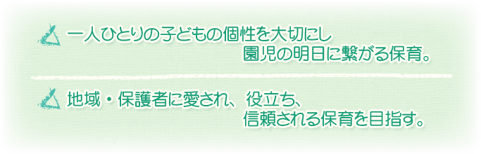 一人ひとりの子どもの個性を大切にし園児の明日に繋がる保育。地域・保護者に愛され、役立ち、信頼される保育を目指す。