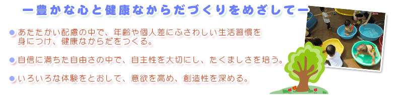 ー豊かな心と健康なからだづくりをめざしてー
        あたたかい配慮の中で、年齢や個人差にふさわしい生活習慣を身につけ、健康なからだをつくる。
        自信に満ちた自由さの中で、自主性を大切にし、たくましさを培う。
        いろいろな体験をとおして、意欲を高め、創造性を深める。