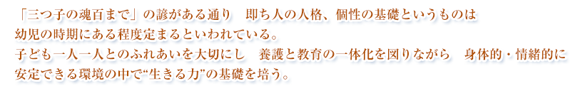 「三つ子の魂百まで」の諺がある通り 即ち人の人格、個性の基礎というものは 幼児の時期にある程度定まるといわれています。子ども一人一人とのふれあいを大切にし 養護と教育の一体化を図りながら 身体的・情緒的に安定できる環境の中で人としての 育ちの基礎を培うことを 本園の保育方針とします。