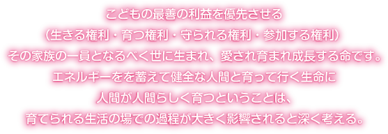 こどもの最善の利益を優先させる（生きる権利・育つ権利・守られる権利・参加する権利） その家族の一員となるべく世に生まれ、愛され育まれ成長する命です。エネルギーをを蓄えて健全な人間と育って行く生命に人間が人間らしく育つということは、育てられる生活の場での過程が大きく影響されると深く考える。