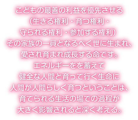 こどもの最善の利益を優先させる（生きる権利・育つ権利・守られる権利・参加する権利） その家族の一員となるべく世に生まれ、愛され育まれ成長する命です。エネルギーをを蓄えて健全な人間と育って行く生命に人間が人間らしく育つということは、育てられる生活の場での過程が大きく影響されると深く考える。