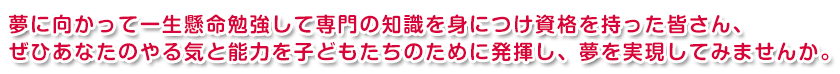 夢に向かって、専門の知識を身に付け資格を持った、あなたのやる気と能力を子どもたちのために発揮し、夢を実現してみませんか。