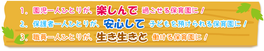 １．園児一人ひとりが、楽しんで過ごせる保育園に！　２．保護者一人ひとりが、安心して子どもを預けられる保育園に！　３．職員一人ひとりが、生き生きと働ける保育園に！