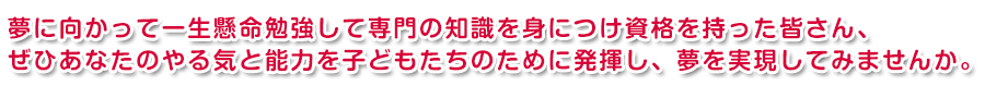 夢に向かって、専門の知識を身に付け資格を持った、あなたのやる気と能力を子どもたちのために発揮し、夢を実現してみませんか。