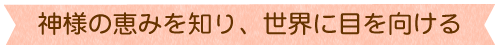 神様の恵みを知り、世界に目を向ける