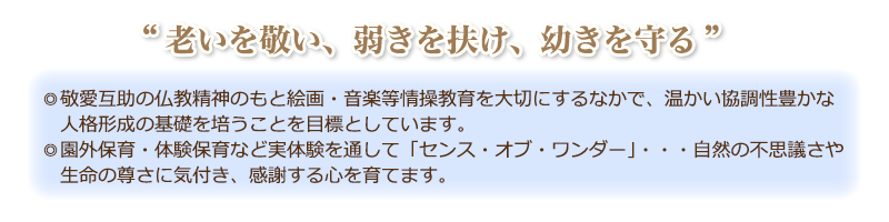 “老いを敬い、弱きを扶け、幼きを守る”

敬愛互助の仏教精神のもと、温かい協調性
豊かな人間育成の基礎を培うと共に音楽・
絵画等の情操教育、実体験保育を通して心
身共に健やかな子どもの育ちを援助します。