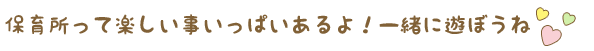 保育所って楽しい事いっぱいあるよ！一緒に遊ぼうね