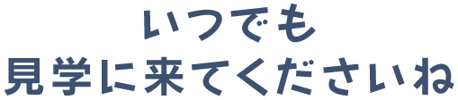 いつでも見学にきてくださいね