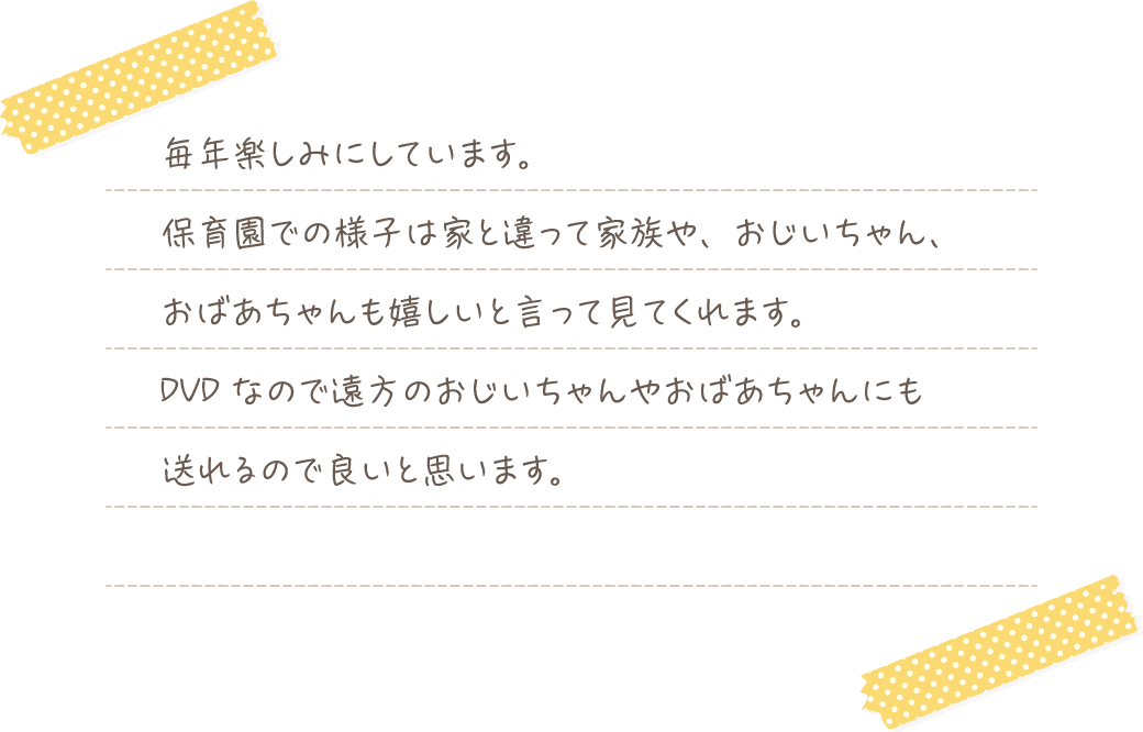 毎年楽しみにしています。保育園での様子は家と違って家族や、おじいちゃん、おばあちゃんも嬉しいと言って見てくれます。DVDなので遠方のおじいちゃんやおばあちゃんにも送れるので良いと思います。