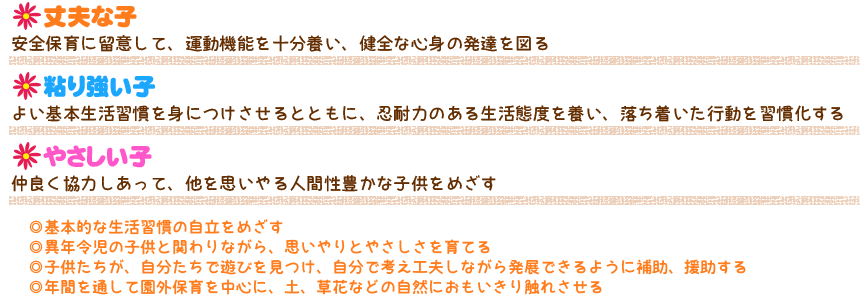 保育目標
●丈夫な子
安全保育に留意して、運動機能を十分養い、健全な心身の発達を図る
●粘り強い子
よい基本生活習慣を身につけさせるとともに、忍耐力のある生活態度を養い、落ち着いた行動を習慣化する。
●やさしい子
仲良く協力しあって、他を思いやる人間性豊かな子供をめざす。

◎基本的な生活習慣の自立をめざす
◎異年令児の子供と関わりながら、思いやりとやさしさを育てる
◎子供たちが、自分たちで遊びを見つけ、自分で考え工夫しながら発展できるように補助、援助する
◎年間を通して園外保育を中心に、土、草花などの自然におもいきり触れさせる