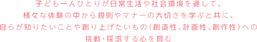 子ども一人ひとりが日常生活や社会環境を通して、様々な体験の中から規則やマナーの大切さを学ぶと共に、自らが知りたいことや創り上げたいもの（創造性、計画性、創作性）への挑戦・探求する心を育む。