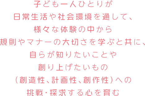 子ども一人ひとりが日常生活や社会環境を通して、様々な体験の中から規則やマナーの大切さを学ぶと共に、自らが知りたいことや創り上げたいもの（創造性、計画性、創作性）への挑戦・探求する心を育む。