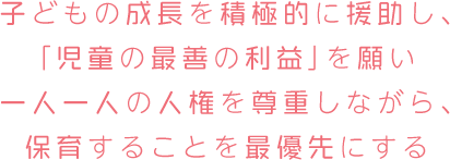 子どもの成長を積極的に援助し、「児童の最善の利益」を願い一人一人の人権を尊重しながら、保育することを最優先にする