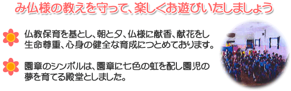 み仏様の教えを守って、楽しくお遊びいたしましょう。仏教保育を基とし、朝と夕、仏様に献香、献花をし、生命尊重心身の健全な育成につとめております。園章のシンボルは、園章に七色の虹を配し園児の夢を育てる殿堂としました。	