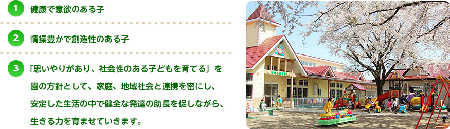 健康で意欲のある子 情操豊かで創造性のある子 「思いやりがあり、社会性のある子どもを育てる」を園の方針として、家庭、地域社会と連携を密にし、安定した生活の中で健全な発達の助長を促しながら、生きる力を育ませていきます。