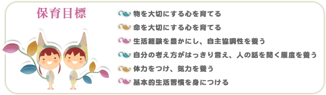 ・物を大切にする心を育てる・命を大切にする心を育てる・生活経験を豊かにし、自主協調性を養う・自分の考え方がはっきり言え、人の話を聞く態度を養う・体力をつけ、気力を養う・基本的生活習慣を身につける