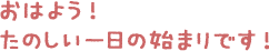 おはよう！たのしい一日の始まりです