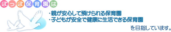 ぽっぽ保育園は　・親が安心して預けられる保育園 ・子どもが安全で健康に生活できる保育園　を目指しています。