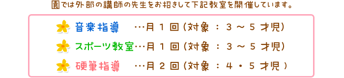 
    音楽指導　　　月1回（対象：3～5才児）
    スポーツ教室　月1回（対象：3～5才児）
    硬筆指導　　　月2回（対象：4・5才児)
