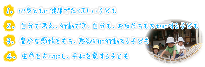 １．心身ともに健康でたくましい子ども
２．自分で考え、行動でき、自分も、お友だちも大切にする子ども
３．豊かな感情をもち、意欲的に行動する子ども
４．生命を大切にし、平和を愛する子ども