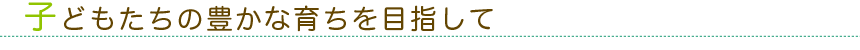 子どもたちの豊かな育ちを目指して