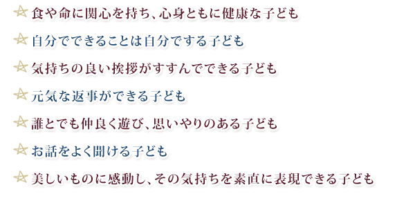 ★食や命に関心を持ち、心身ともに健康な子ども
★自分でできることは自分でする子ども
★気持ちの良い挨拶がすすんでできる子ども
★元気な返事ができる子ども
★誰とでも仲良く遊び、思いやりのある子ども
★お話をよく聞ける子ども
★美しいものに感動し、その気持ちを素直に表現できる子ども